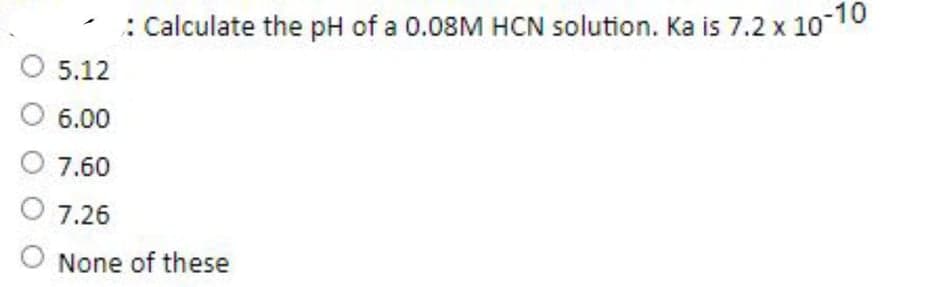 : Calculate the pH of a 0.08M HCN solution. Ka is 7.2 x 10-10
5.12
6.00
7.60
7.26
None of these
