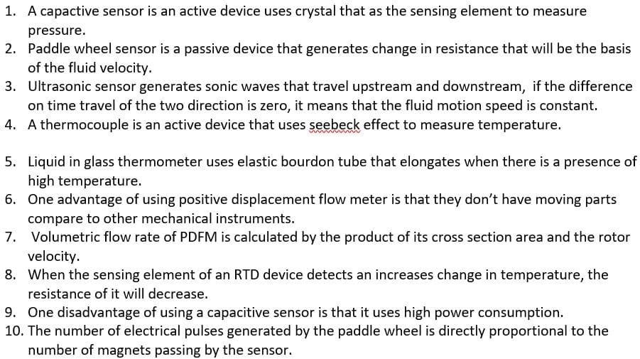 1. A capactive sensor is an active device uses crystal that as the sensing element to measure
pressure.
2. Paddle wheel sensor is a passive device that generates change in resistance that will be the basis
of the fluid velocity.
3. Ultrasonic sensor generates sonic waves that travel upstream and downstream, if the difference
on time travel of the two direction is zero, it means that the fluid motion speed is constant.
4. A thermocouple is an active device that uses seebeck effect to measure temperature.
5. Liquid in glass thermometer uses elastic bourdon tube that elongates when there is a presence of
high temperature.
6. One advantage of using positive displacement flow meter is that they don't have moving parts
compare to other mechanical instruments.
7. Volumetric flow rate of PDFM is calculated by the product of its cross section area and the rotor
velocity.
8. When the sensing element of an RTD device detects an increases change in temperature, the
resistance of it will decrease.
9. One disadvantage of using a capacitive sensor is that it uses high power consumption.
10. The number of electrical pulses generated by the paddle wheel is directly proportional to the
number of magnets passing by the sensor.