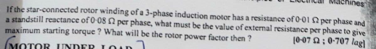 chines
If the star-connected rotor winding of a 3-phase induction motor has a resistance of 0-01 per phase and
a standstill reactance of 0-08 2 per phase, what must be the value of external resistance per phase to give
maximum starting torque ? What will be the rotor power factor then ?
(MOTOR UNDER LOun
10-07 ; 0-707 lag)
