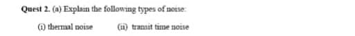 Quest 2. (a) Explain the following types of noise:
) thermal noise
(1) transit time notse
