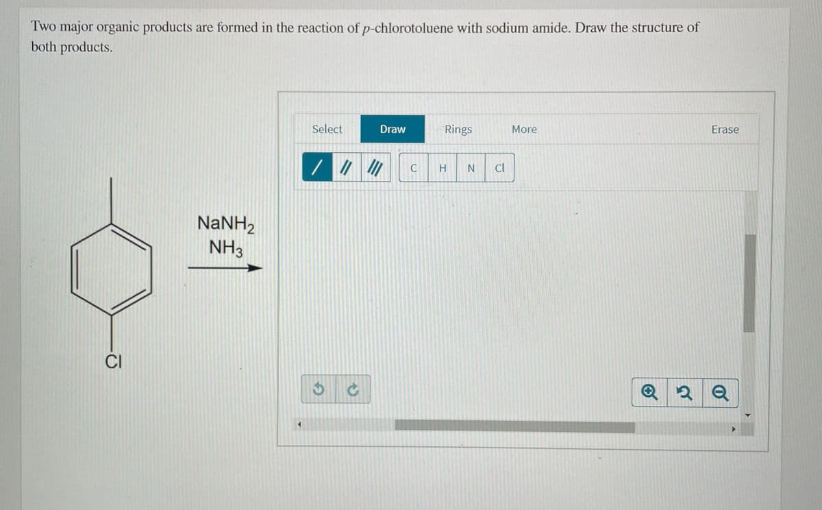 Two major organic products are formed in the reaction of p-chlorotoluene with sodium amide. Draw the structure of
both products.
Select
Draw
Rings
More
Erase
H
IN
Cl
NaNH,
NH3
CI
Q 2 Q
