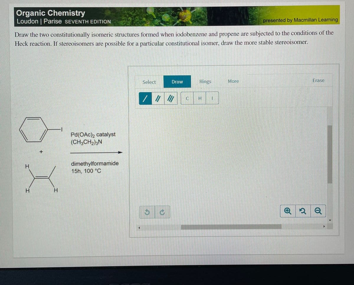 Organic Chemistry
Loudon | Parise SEVENTH EDITION
presented by Macmillan Learning
Draw the two constitutionally isomeric structures formed when iodobenzene and propene are subjected to the conditions of the
Heck reaction. If stereoisomers are possible for a particular constitutional isomer, draw the more stable stereoisomer.
Select
Draw
Rings
More
Erase
//
C
Pd(OAc)2 catalyst
(CH3CH2);N
dimethylformamide
15h, 100 °C
H.
H.
H.
