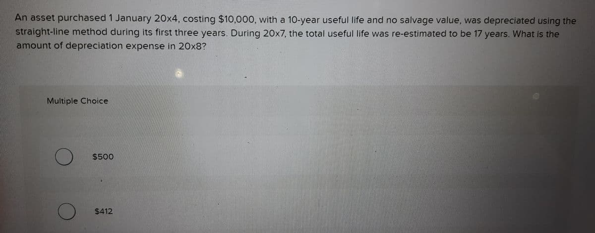 An asset purchased 1 January 20x4, costing $10,000, with a 10-year useful life and no salvage value, was depreciated using the
straight-line method during its first three years. During 20x7, the total useful life was re-estimated to be 17 years. What is the
amount of depreciation expense in 20x8?
Multiple Choice
$500
$412