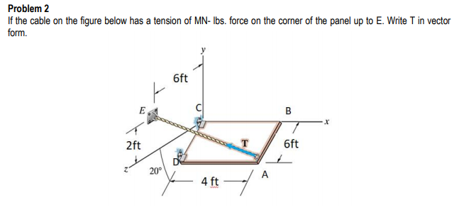 Problem 2
If the cable on the figure below has a tension of MN- Ibs. force on the corner of the panel up to E. Write T in vector
form.
6ft
E
B
2ft
T
6ft
20°
4 ft
