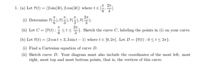 1. (a) Let 7(t) = (2 sin(3t), 2 cos(3t)) where t € [;
(1) Determine 7),7(),7(G),7).
27
(ii) Let C = {r(t) : sts). Sketch the curve C, labeling the points in (i) on your curve.
(b) Let F(t) = (2 cos t + 3,3 sin t – 1) where t e (0, 2). Let D = {T(t) : 0 < t < 27}.
%3D
(i) Find a Cartesian equation of curve D.
(ii) Sketch curve D. Your diagram must also include the coordinates of the most left, most
right, most top and most bottom points, that is, the vertices of this curve.
