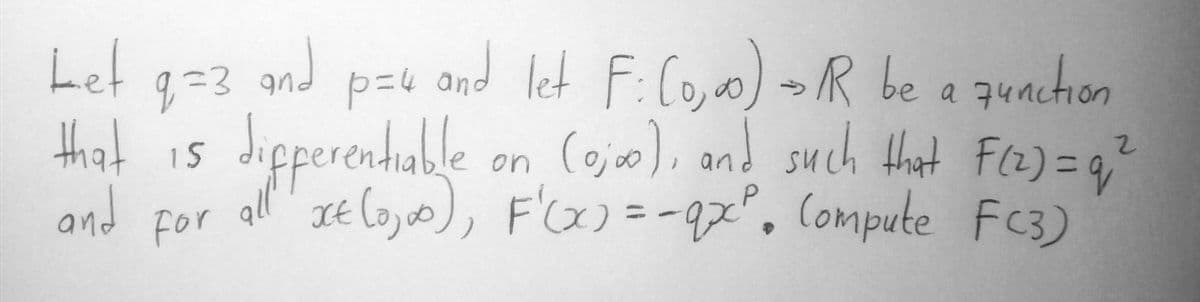 Let
g=3.and p=u and let F:Co, oo) >R be a quachion
and
anction
a 74n
that is Jipperenhuble on Cojo), and such Hat Fa)=4
dipperenhable
15
and for all JE loy, F')=-9x°. Compute Fc3)
