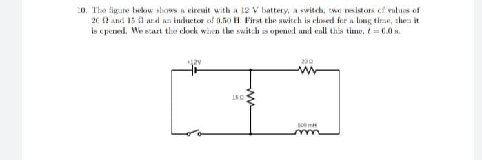 10. The figure below shows a circuit with a 12 V battery, a switch, two resistors of values of
20 N and 15 N and an inductor of 0.50 H. First the switch is closed for a long time, then it
is opened. We start the clock when the switch is opened and call this time, t = 0.0 s.
+12V
20 0
150
500 mH
