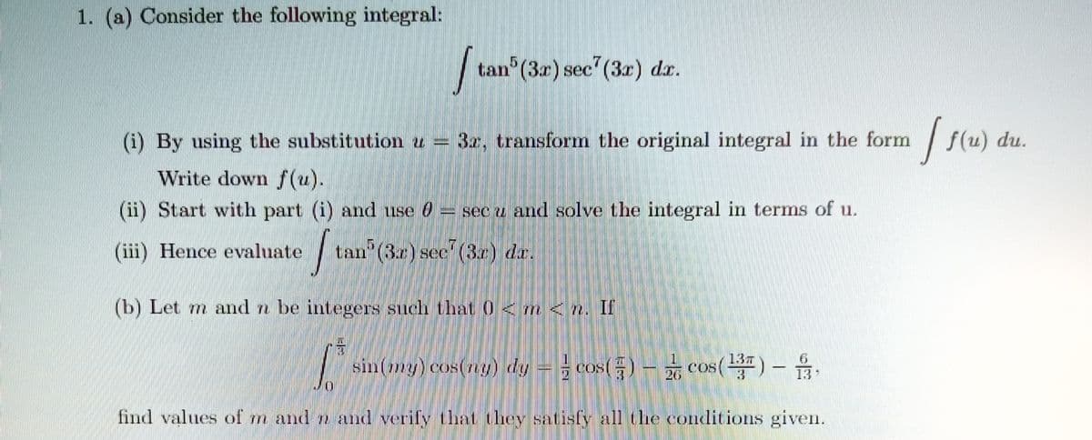 1. (a) Consider the following integral:
tan (3z) sec (3x) dr.
(i) By using the substitution u =
3a. transform the original integral in the form
f(u) du.
Write down /(u).
(1i) Start with part (i) and use d
sec u and solve the integral in terms of u.
(iii) Hence evaluate
tan (3r) see (3.r) dr.
(b) Let m and n be integers such that 0<m<n, If
sin(my) cos(ny) dy = cos() - cos()-
13T
COS
13
26
13
find values of m and n and verify that they satisfy all the conditions given.
