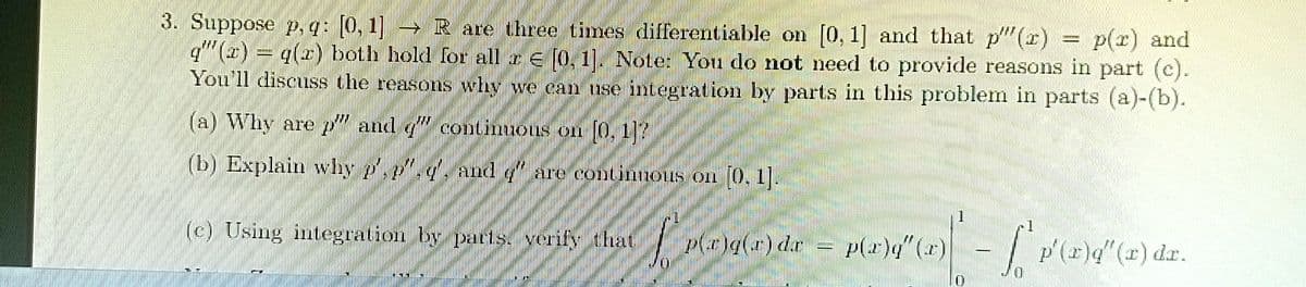 And
3. Suppose p, q: [0, 1] R are three times differentiable on [0, 1] and that p"(r) = p(r) and
q" (1) = q(x) both hold for all a E [0, 1. Note: You do not need to provide reasons in part (c).
You'll discuss the reasons why we can use integration by parts in this problem in parts (a)-(b).
(a) Why are p" and " continuous on O, 1?
(b) Explain why .r
p"., and q .
are continnous on 0, 1.
(c) Using integration by par1s. verify that
Pgle) de
(7),()d
p'(x)q"(x) dr.
