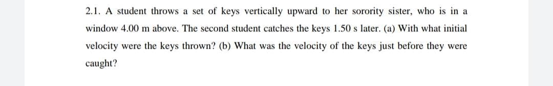 2.1. A student throws a set of keys vertically upward to her sorority sister, who is in a
window 4.00 m above. The second student catches the keys 1.50 s later. (a) With what initial
velocity were the keys thrown? (b) What was the velocity of the keys just before they were
caught?
