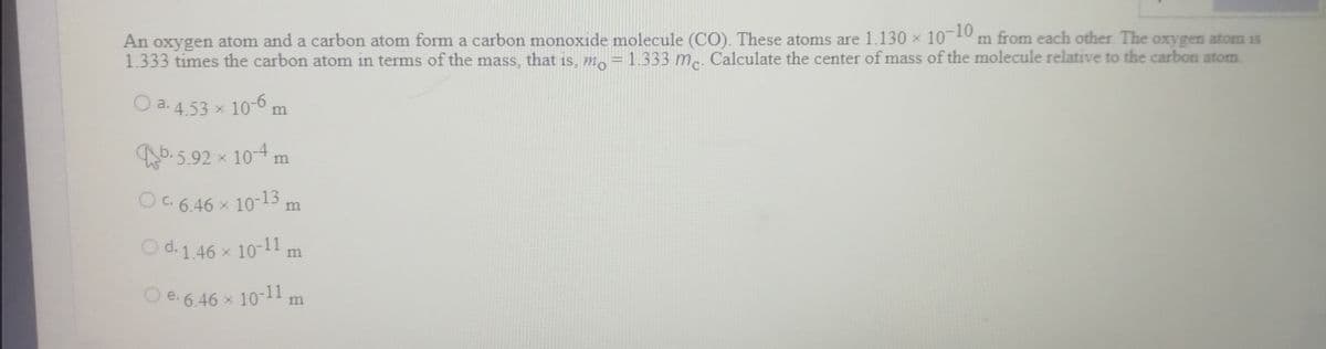 OC. 6.46 x 10-13.
O d. 146 x 10-11,
An oxygen atom and a carbon atom form a carbon monoxide molecule (CO). These atoms are 1.130 x
1.333 times the carbon atom in terms of the mass, that is, m, = 1.333 m.. Calculate the center of mass of the molecule relative to the carbon atom
10-10
m from each other The oxygen atom is
O a. 4.53 x 10-6 m
b. 5.92 x 104 m
OC 6.46 x 10-13 m
m
O e. 6.46 x 10-11 m
