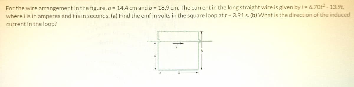 For the wire arrangement in the figure, a = 14.4 cm and b = 18.9 cm. The current in the long straight wire is given by i = 6.7Ot-13.9t,
where i is in amperes and tis in seconds. (a) Find the emf in volts in the square loop at t = 3.91 s. (b) What is the direction of the induced
current in the loop?
