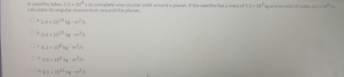 O a. 1.4 x 1014,
O b.2.4 x 1013
Od. 3.9 x 106
A satellite takes 1.5 x 104 s to complete one circular orbit around a planet. If the satellite has a mass of 1.5 x 10 kg and an orbit of radius 6.2 x 10° m,
calculate its angular momentum around the planet.
x 1014 kg m2/s
Ob.2.4 x 1013 kg m2/s
OC 6.2 x 108 kg m2/s
Od.3.9 x 106
kg m/s
e. 8.1 x 1011 kg m2/s
