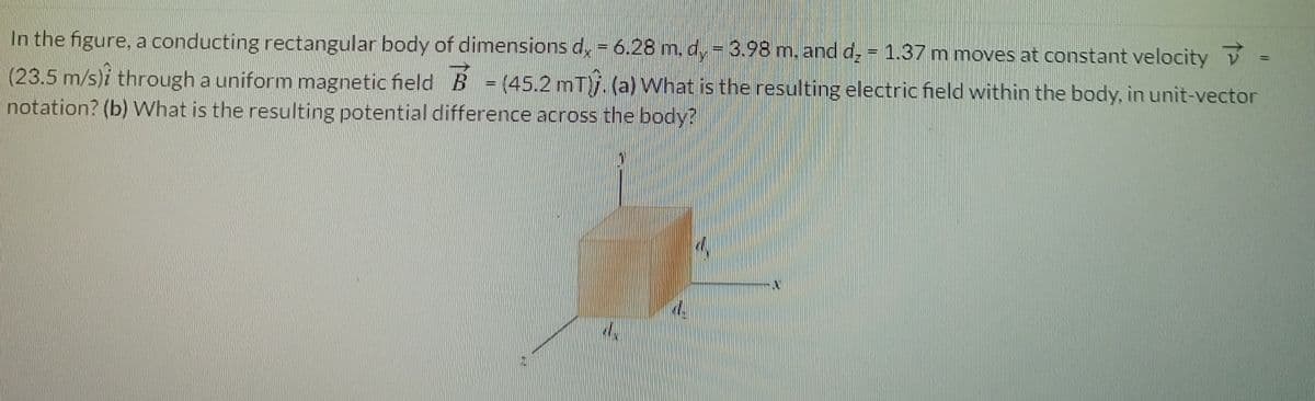 In the figure, a conducting rectangular body of dimensions d, = 6.28 m., d, = 3.98 m. and d, = 1.37 m moves at constant velocity V
%3D
(23.5 m/s)i through a uniform magnetic fieldB =(45.2 mT)j. (a) What is the resulting electric field within the body, in unit-vector
notation? (b) What is the resulting potential difference across the body?
%3D
