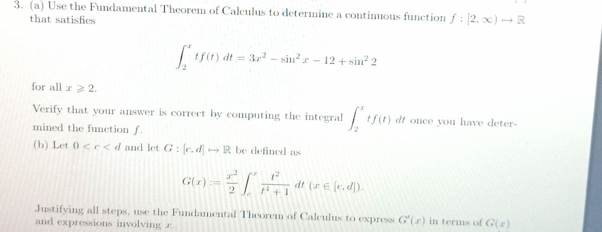 3. (a) Use the Fundamental Theorem of Calculus to determine a continuous function f : 2,0) → R
that satisfies
| tf(t) dt = 3 - sin?r – 12 + sin 2
- 12 + sin² 2
3r2
for all x 2.
Verify that your answer is correct by computing the integral
tf(t) dt once you have deter-
mined the function f.
(b) Let 0 <c<d and let G: c. d H R be defined as
G(r):=
dt (r E (c, d]).
1 + 1
Justifying all steps, use the Fundamental Theorem of Calculus to express G'(r) in terms of G(r)
and expressions involving r.
