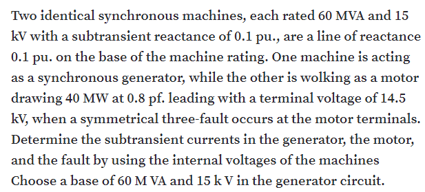 Two identical synchronous machines, each rated 60 MVA and 15
kV with a subtransient reactance of 0.1 pu., are a line of reactance
0.1 pu. on the base of the machine rating. One machine is acting
as a synchronous generator, while the other is wolking as a motor
drawing 40 MW at 0.8 pf. leading with a terminal voltage of 14.5
kV, when a symmetrical three-fault occurs at the motor terminals.
Determine the subtransient currents in the generator, the motor,
and the fault by using the internal voltages of the machines
Choose a base of 60 M VA and 15 k V in the generator circuit.
