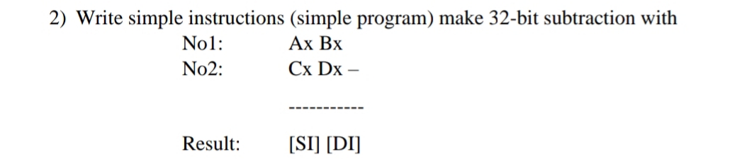 2) Write simple instructions (simple program) make 32-bit subtraction with
Ах Вх
No1:
No2:
Сх Dx
Result:
[SI] [DI]
