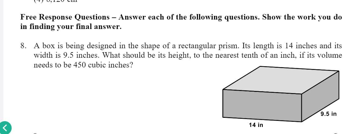 Free Response Questions – Answer each of the following questions. Show the work you do
in finding your final answer.
8. A box is being designed in the shape of a rectangular prism. Its length is 14 inches and its
width is 9.5 inches. What should be its height, to the nearest tenth of an inch, if its volume
needs to be 450 cubic inches?
9.5 in
14 in
