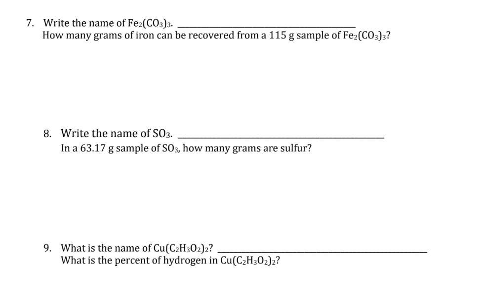 7. Write the name of Fe2(CO3)3.
How many grams of iron can be recovered from a 115 g sample of Fe2(CO3)3?
8. Write the name of SO3.
In a 63.17 g sample of SO3, how many grams are sulfur?
9. What is the name of Cu(C2H302)2?
What is the percent of hydrogen in Cu(C₂H302)2?