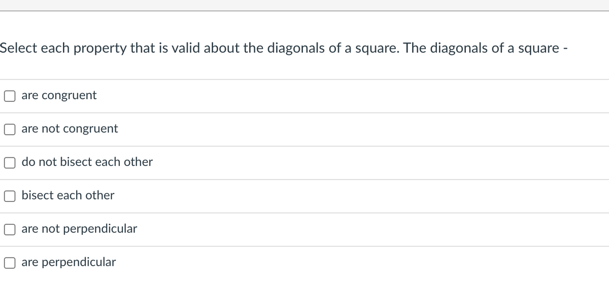 Select each property that is valid about the diagonals of a square. The diagonals of a square -
are congruent
are not congruent
do not bisect each other
bisect each other
are not perpendicular
O are perpendicular
