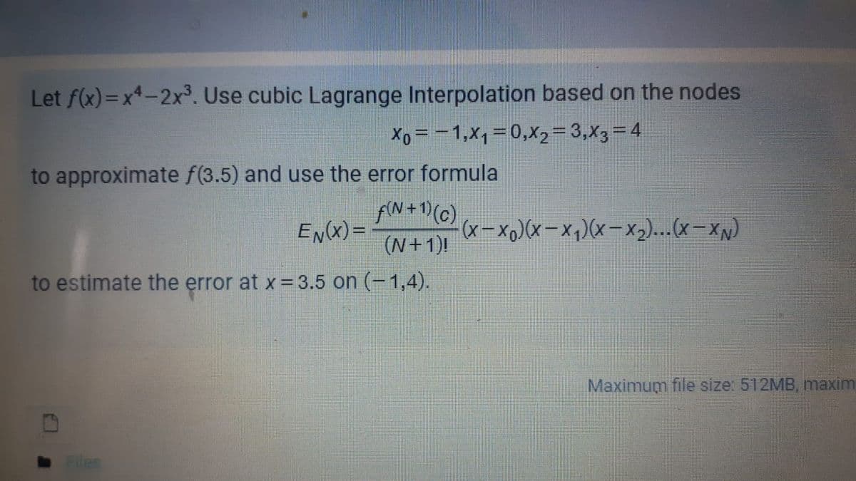 Let f(x)=x*-2x. Use cubic Lagrange Interpolation based on the nodes
Xo = -1,x1=0,X2=3,X3=4
to approximate f(3.5) and use the error formula
fN+1)(G)
EN(X) =
(x- x0)(x- xq)(x-x2)...(x- XN)
(N+1)!
to estimate the error at x=3.5 on (-1,4).
Maximum file size: 512MB, maxim
Files
