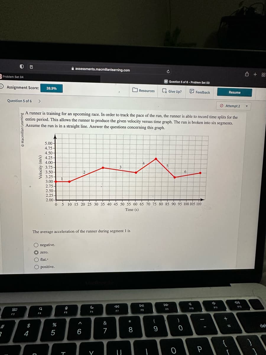 Problem Set 04
3
00
Assignment Score:
Question 5 of 6 >
80
F3
Macmillan Learning
$
4
Velocity (m/s)
38.9%
n
A runner is training for an upcoming race. In order to track the pace of the run, the runner is able to record time splits for the
entire period. This allows the runner to produce the given velocity versus time graph. The run is broken into six segments.
Assume the run is in a straight line. Answer the questions concerning this graph.
5.00-
4.75-
4.50-
4.25-
4.00-
3.75-
3.50-
3.50-
3.25-
3.25-
3.00-
2.75-
2.50-
2.25-
2.00-
O negative.
zero.
flat..
O positive.
Q
The average acceleration of the runner during segment 1 is
FA
%
assessments.macmillanlearning.com
5
F5
T
2
^
0 5 10 15 20 25 30 35 40 45 50 55 60 65 70 75 80 85 90 95 100 105 110
Time (s)
6
c
F6
V
&
7
3
18
F7
Resources
*
8
4
DII
F8
7
U
-
Ć
(
M Question 5 of 6- Problem Set 03
C Give Up?
Feedback
9
5
DD
F9
O
)
-O
6
0
7
F10
-
P
F11
Attempt 2
Resume
+
+ 11
=
r
F12
+88
del