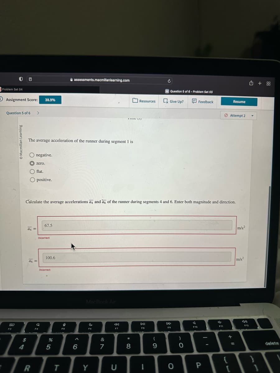 Problem Set 04
Assignment Score:
Question 5 of 6 >
80
F3
Learning
O
$
4
O negative.
The average acceleration of the runner during segment 1 is
flat.
O positive.
a4=
38.9%
zero.
a6 =
R
F4
Q
67.5
Incorrect
Calculate the average accelerations a4 and a6 of the runner during segments 4 and 6. Enter both magnitude and direction.
100.6
Incorrect
%
5
T
assessments.macmillanlearning.com
e
FS
6
MacBook Air
C
F6
Y
&
7
8:
F7
AM (0)
C
Resources
* 00
8
DII
F8
I
C
(
9
M Question 5 of 6- Problem Set 03
Give Up?
DD
F9
O
)
0
A
Feedback
F10
P
4
F11
Resume
Attempt 2
+ 11
=
m/s²
m/s2
F12
✩ +88
delete