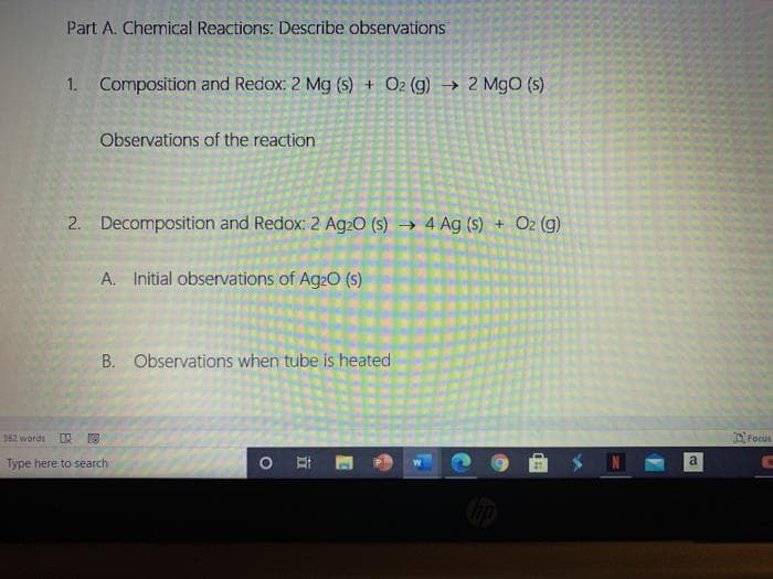 Part A. Chemical Reactions: Describe observations
1. Composition and Redox: 2 Mg (s) + O2 (g) → 2 MgO (s)
Observations of the reaction
2. Decomposition and Redox: 2 Ag2O (S) → 4 Ag (S) + O2 (g)
->
A. Initial observations of Ag20 (s)
B. Observations when tube is heated
362 words
D Focus
Type here to search
