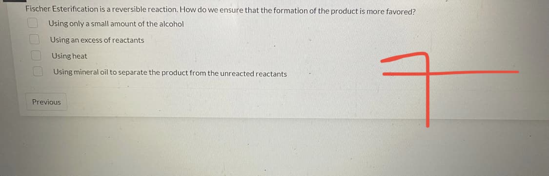 Fischer Esterification is a reversible reaction. How do we ensure that the formation of the product is more favored?
Using only a small amount of the alcohol
Using an excess of reactants
Using heat
Using mineral oil to separate the product from the unreacted reactants
Previous