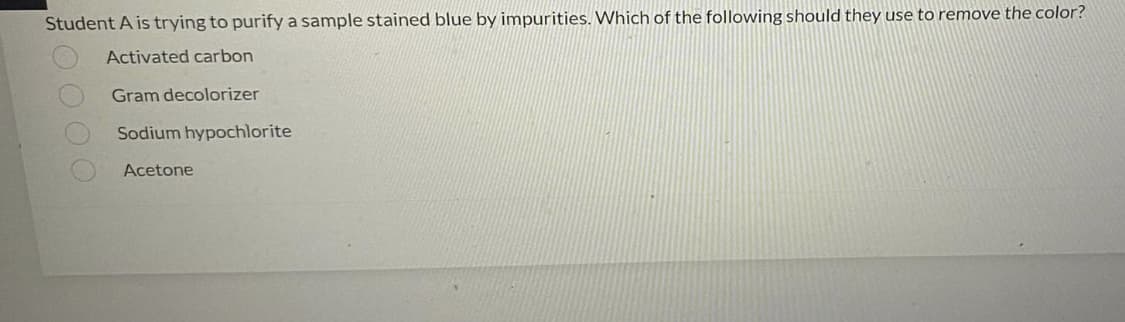 Student A is trying to purify a sample stained blue by impurities. Which of the following should they use to remove the color?
Activated carbon
Gram decolorizer
Sodium hypochlorite
Acetone
0000