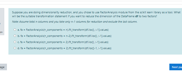 Suppose you are doing dimensionality reduction, and you chose to use FactorAnalysis module from the scikit learn library as a tool. What
will be the suitable transformation statement if you want to reduce the dimension of the DataFrame df to two factors?
Note: Assume total n columns and you take only n-1 columns for reduction and exclude the last column.
O a. fa = FactorAnalysis(n_components = n).fit_transform(df.iloc[;, :-1].values)
on
O b. fa = FactorAnalysis(n_components = n-2).fit_transform(df.iloc[; :-1].values)
O . fa = FactorAnalysis(n_components = 2).fit_transform(df.iloc[;, :-1].values)
Od. fa = FactorAnalysis(n_components = 2).fit_transform(df.iloc[-1, :-1].values)
age
Next pag
