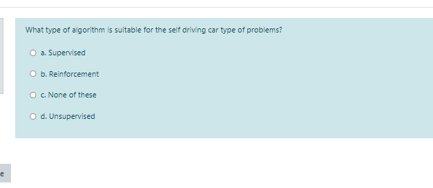 What type of algorithm is suitable for the self driving car type of problems?
O a. Supervised
O b. Reinforcement
O . None of these
O d. Unsupervised
