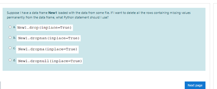 Suppose I have a data frame New1 loaded with the data from some file. If I want to delete all the rows containing missing values
permanently from the data frame, what Python statement should I use?
O a. Newl.drop (inplace=True)
O b. Newl.dropnan (inplace-True)
OC. Newl.dropna (inplace-True)
O d. Newl.dropnull(inplace=True)
Next page
