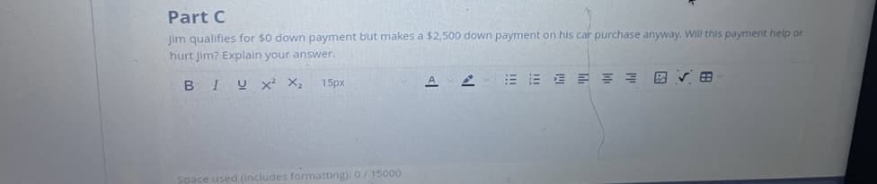 Part C
Jim qualifies for $0 down payment but makes a $2,500 down payment on his car purchase anyway. Will this payment help or
hurt Jim? Explain your answer.
BIUX² X₂
15px
Space used (includes formatting): 0/ 15000
A
2
E