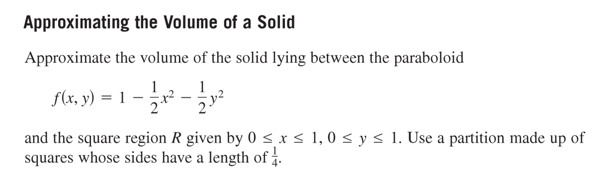 Approximating the Volume of a Solid
Approximate the volume of the solid lying between the paraboloid
11/1² - 11/12²2
23
f(x, y)
=
1
-
and the square region R given by 0 ≤ x ≤ 1,0 ≤ y ≤ 1. Use a partition made up of
squares whose sides have a length of 1.