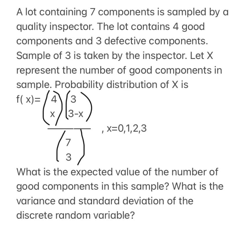 A lot containing 7 components is sampled by a
quality inspector. The lot contains 4 good
components and 3 defective components.
Sample of 3 is taken by the inspector. Let X
represent the number of good components in
sample. Probability distribution of X is
f( x)= / 4
3
(3-х
,x=0,1,2,3
7
What is the expected value of the number of
good components in this sample? What is the
variance and standard deviation of the
discrete random variable?
