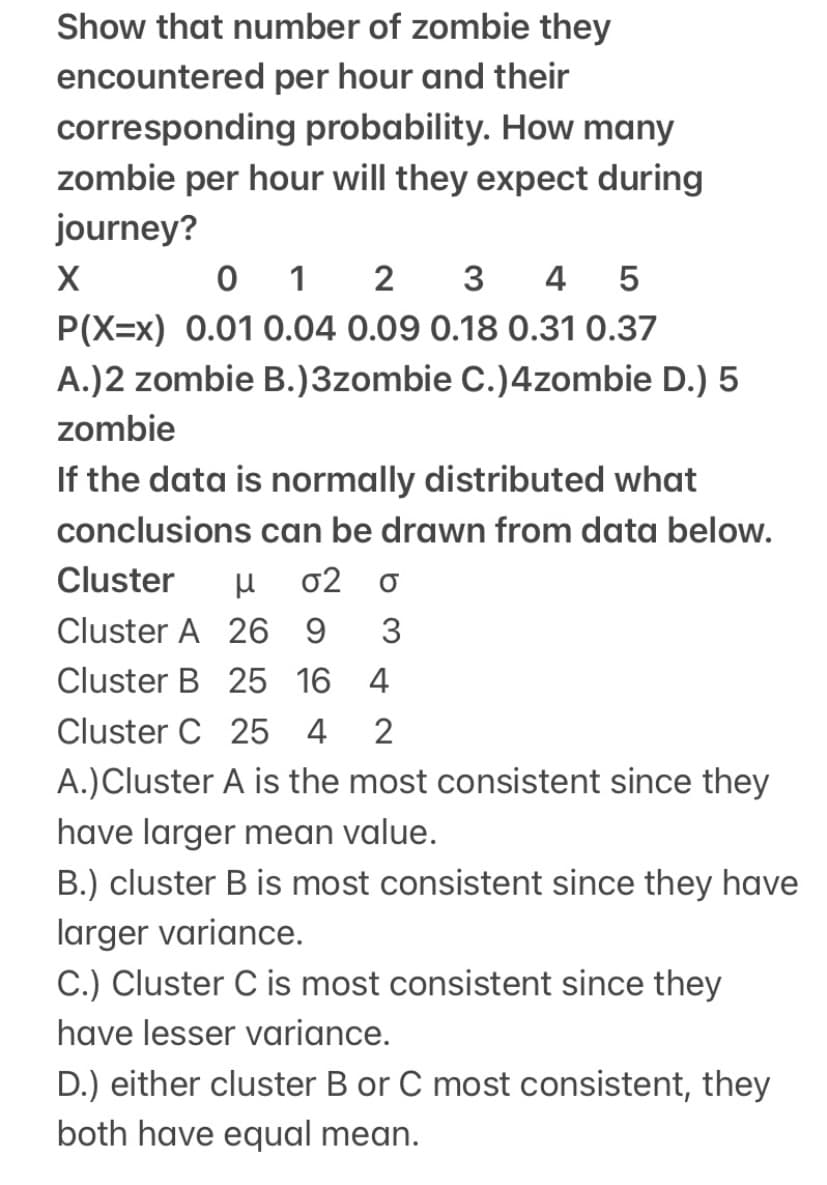 Show that number of zombie they
encountered per hour and their
corresponding probability. How many
zombie per hour will they expect during
journey?
0 1
2
3
4
P(X=x) 0.01 0.04 0.09 0.18 0.31 0.37
A.)2 zombie B.)3zombie C.)4zombie D.) 5
zombie
If the data is normally distributed what
conclusions can be drawn from data below.
Cluster
σ2
Cluster A 26 9
3
Cluster B 25 16
4
Cluster C 25 4
2
A.)Cluster A is the most consistent since they
have larger mean value.
B.) cluster B is most consistent since they have
larger variance.
C.) Cluster C is most consistent since they
have lesser variance.
D.) either cluster B or C most consistent, they
both have equal mean.
