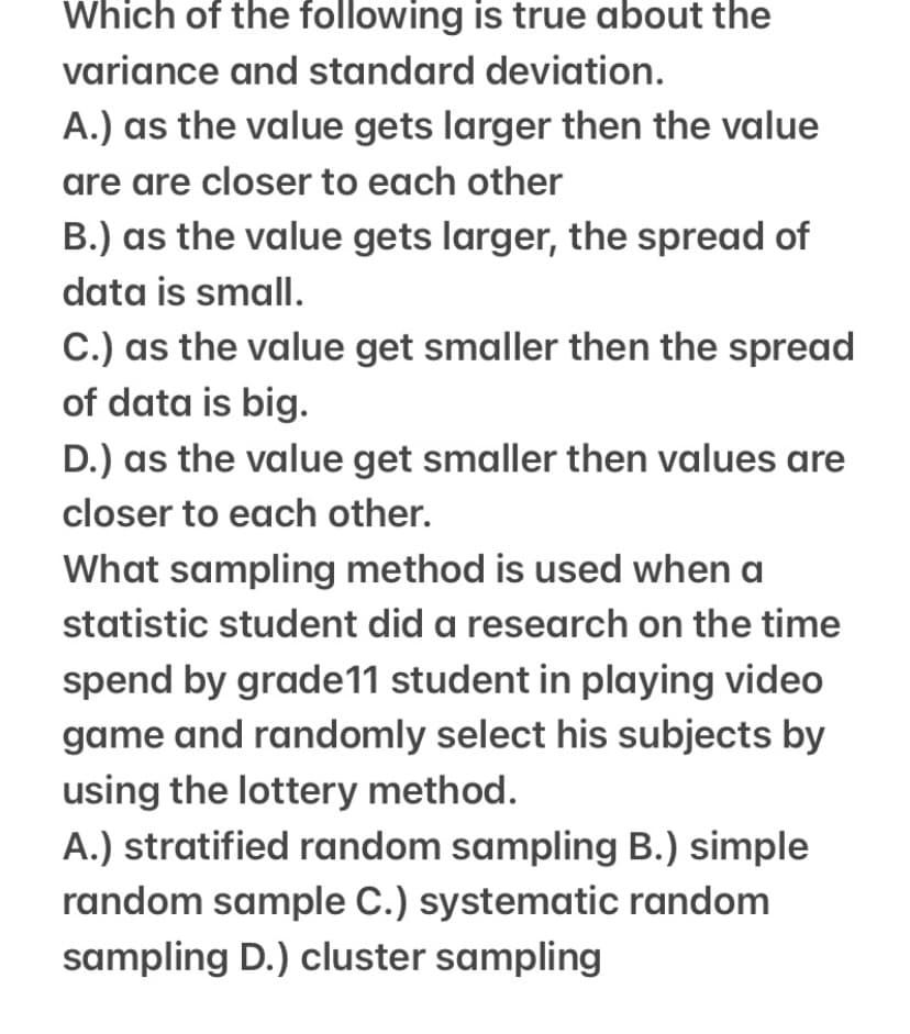 Which of the following is true about the
variance and standard deviation.
A.) as the value gets larger then the value
are are closer to each other
B.) as the value gets larger, the spread of
data is small.
C.) as the value get smaller then the spread
of data is big.
D.) as the value get smaller then values are
closer to each other.
What sampling method is used when a
statistic student did a research on the time
spend by grade11 student in playing video
game and randomly select his subjects by
using the lottery method.
A.) stratified random sampling B.) simple
random sample C.) systematic random
sampling D.) cluster sampling
