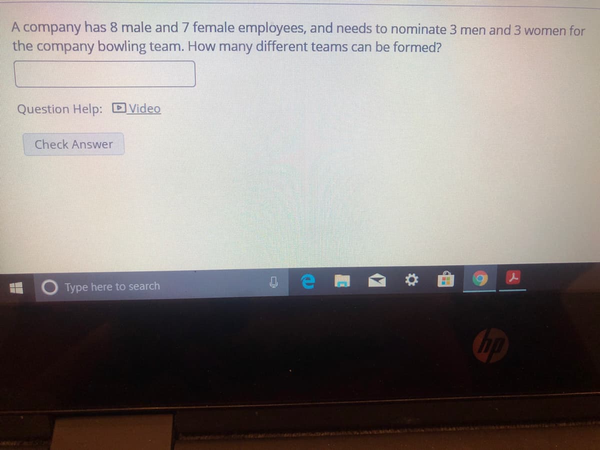 A company has 8 male and 7 female employees, and needs to nominate 3 men and 3 women for
the company bowling team. How many different teams can be formed?
Question Help: Video
Check Answer
Type here to search
