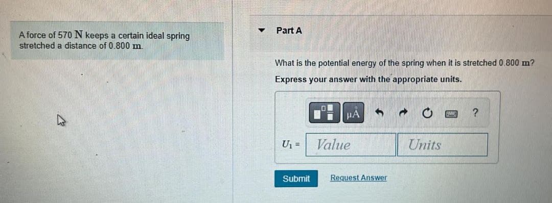 Part A
A force of 570N keeps a certain ideal spring
stretched a distance of 0.800 m.
What is the potential energy of the spring when it is stretched 0.800 m?
Express your answer with the appropriate units.
HA
U =
Value
Units
Submit
Request Answer
