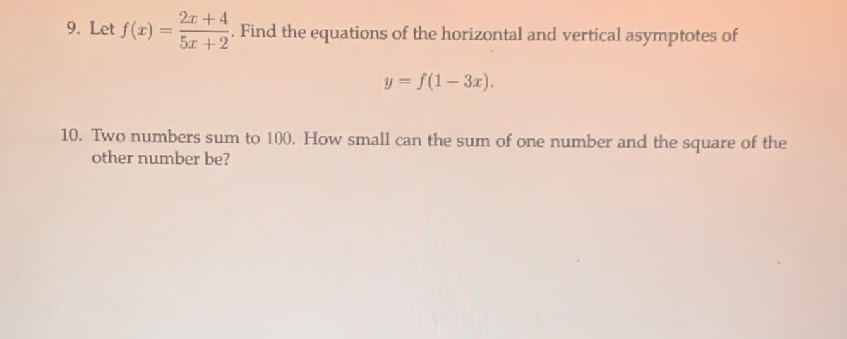 2.x+4
9. Let f(r) =
Find the equations of the horizontal and vertical asymptotes of
5x +2
y = f(1 – 3x).
10. Two numbers sum to 100. How small can the sum of one number and the square of the
other number be?
