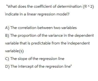 "What does the coefficient of determination (R^2)
indicate in a linear regression model?
A) The correlation between two variables
B) The proportion of the variance in the dependent
variable that is predictable from the independent
variable(s)
C) The slope of the regression line
D) The intercept of the regression line"