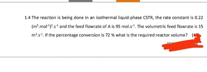 1.4 The reaction is being done in an isothermal liquid-phase CSTR, the rate constant is 0.22
(m³.mol)2.s and the feed flowrate of A is 95 mol.s¹. The volumetric feed flowrate is 15
m³.s¹. If the percentage conversion is 72 % what is the required reactor volume?