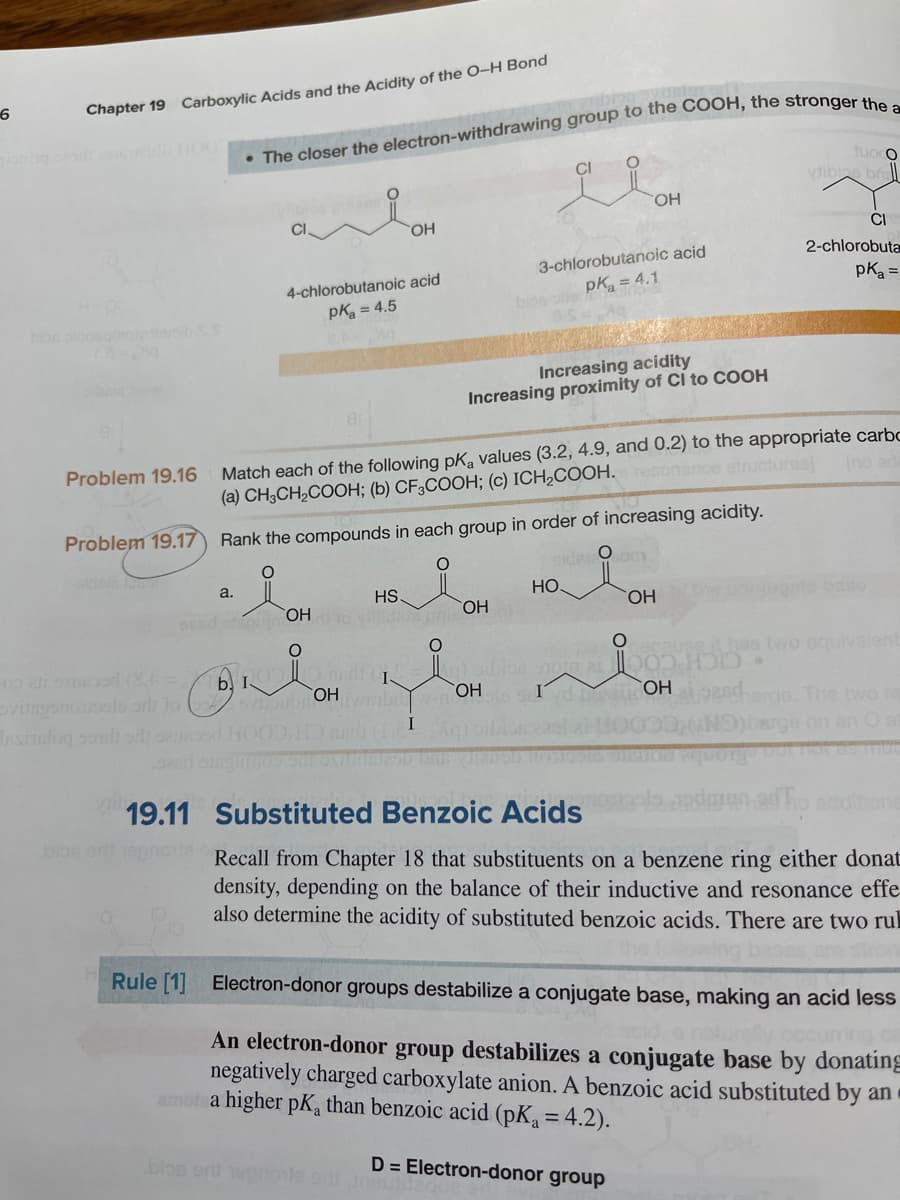 Chapter 19 Carboxylic Acids and the Acidity of the O–H Bond
fuoco
vtibins b
CI
HO,
HO
CI
2-chlorobuta
3-chlorobutanoic acid
pk = 4.1
pka =
4-chlorobutanoic acid
pKa = 4.5
mibss
Increasing acidity
Increasing proximity of CI to COOH
Match each of the following pK, values (3.2, 4.9, and 0.2) to the appropriate carbo
(a) CH3CH,COOH; (b) CF3COOH; (c) ICH2COOH.resonance structures
Problem 19.16
Ino
Problem 19.17
Rank the compounds in each group in order of increasing acidity.
Sde O
HO.
a.
HS
HO,
ase
CHO.
has two equivalent
00 ai suod (8=
vitegonools orh to
Ashelog so odi osd HO
b. I
OH br
HO,
HO,
rge. The two re
ge on an Ot
19.11
Substituted Benzoic Acids
one
bios or epnove.Recall from Chapter 18 that substituents on a benzene ring either donat
density, depending on the balance of their inductive and resonance effe
also determine the acidity of substituted benzoic acids. There are two rul
the folo
Rule [1] Electron-donor groups destabilize a conjugate base, making an acid less
An electron-donor group destabilizes a conjugate base by donating
negatively charged carboxylate anion. A benzoic acid substituted by an
amot a higher pK, than benzoic acid (pK = 4.2).
blos er
D = Electron-donor group
