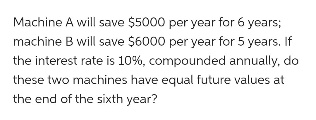 Machine A will save $5000 per year for 6 years;
machine B will save $6000 per year for 5 years. If
the interest rate is 10%, compounded annually, do
these two machines have equal future values at
the end of the sixth year?
