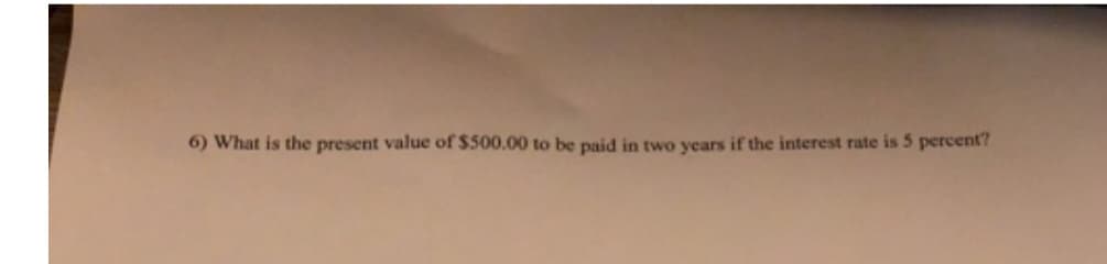 6) What is the present value of $500.00 to be paid in two years if the interest rate is 5 percent?
