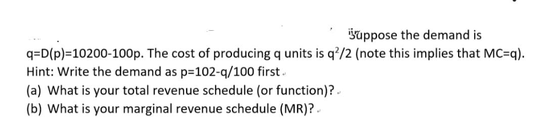 šuppose the demand is
q=D(p)=10200-100p. The cost of producing q units is q?/2 (note this implies that MC=q).
Hint: Write the demand as p=102-q/100 first .
(a) What is your total revenue schedule (or function)? -
(b) What is your marginal revenue schedule (MR)? .
