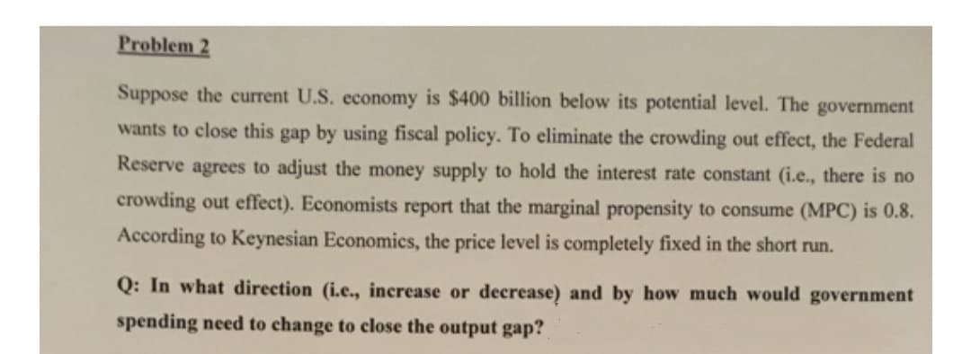 Problem 2
Suppose the current U.S. economy is $400 billion below its potential level. The government
wants to close this gap by using fiscal policy. To eliminate the crowding out effect, the Federal
Reserve agrees to adjust the money supply to hold the interest rate constant (i.e., there is no
crowding out effect). Economists report that the marginal propensity to consume (MPC) is 0.8.
According to Keynesian Economics, the price level is completely fixed in the short run.
Q: In what direction (i.e., increase or decrease) and by how much would government
spending need to change to close the output gap?
