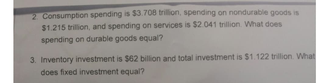 2. Consumption spending is $3.708 trillion, spending on nondurable goods is
$1.215 trillion, and spending on services is $2.041 trillion. What does
spending on durable goods equal?
3. Inventory investment is $62 billion and total investment is $1.122 trillion. What
does fixed investment equal?
