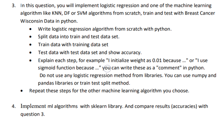 3. In this question, you will implement logistic regression and one of the machine learning
algorithm like KNN, DF or SVM algorithms from scratch, train and test with Breast Cancer
Wisconsin Data in python.
Write logistic regression algorithm from scratch with python.
Split data into train and test data set.
• Train data with training data set
• Test data with test data set and show accuracy.
Explain each step, for example "I initialize weight as 0.01 because ." or "I use
sigmoid function because ." you can write these as a "comment" in python.
Do not use any logistic regression method from libraries. You can use numpy and
pandas libraries or train test split method.
• Repeat these steps for the other machine learning algorithm you choose.
4. Implement ml algorithms with sklearn library. And compare results (accuracies) with
question 3.
